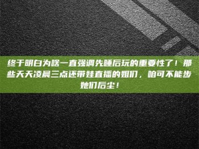 莱州终于明白为啥一直强调先睡后玩的重要性了！那些天天凌晨三点还带娃直播的姐们，咱可不能步她们后尘！